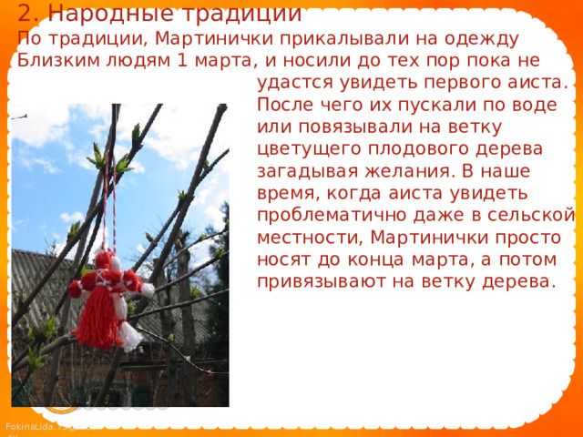 2. Народные традиции По традиции, Мартинички прикалывали на одежду Близким людям 1 марта, и носили до тех пор пока не  удастся увидеть первого аиста.  После чего их пускали по воде  или повязывали на ветку  цветущего плодового дерева  загадывая желания. В наше  время, когда аиста увидеть  проблематично даже в сельской  местности, Мартинички просто  носят до конца марта, а потом  привязывают на ветку дерева. 