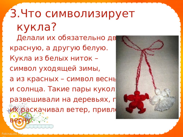 3.Что символизирует кукла?  Делали их обязательно две: одну красную, а другую белую. Кукла из белых ниток – символ уходящей зимы, а из красных – символ весны и солнца. Такие пары кукол развешивали на деревьях, где их раскачивал ветер, привлекая весну. 