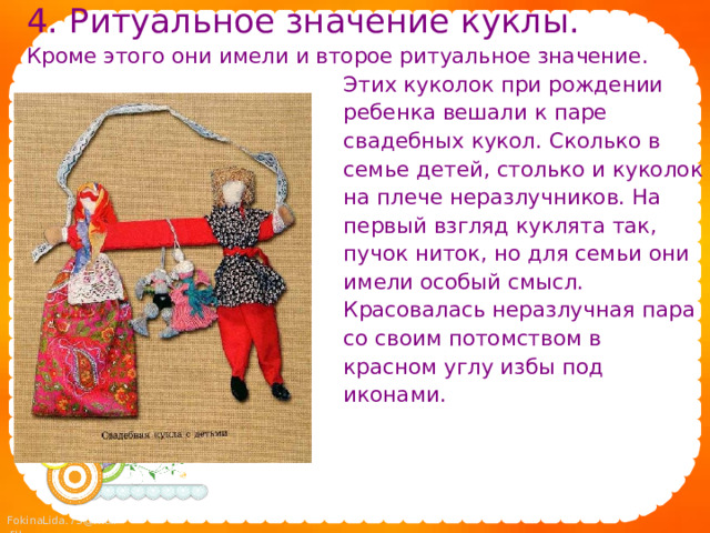 4. Ритуальное значение куклы. Кроме этого они имели и второе ритуальное значение.  Этих куколок при рождении  ребенка вешали к паре  свадебных кукол. Сколько в  семье детей, столько и куколок  на плече неразлучников. На  первый взгляд куклята так,  пучок ниток, но для семьи они  имели особый смысл.  Красовалась неразлучная пара  со своим потомством в  красном углу избы под  иконами. 