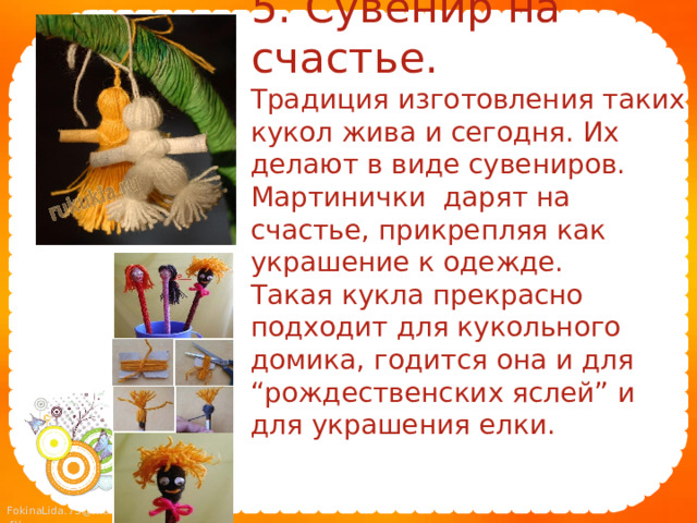 5. Сувенир на счастье.  Традиция изготовления таких кукол жива и сегодня. Их делают в виде сувениров. Мартинички дарят на счастье, прикрепляя как украшение к одежде.  Такая кукла прекрасно подходит для кукольного домика, годится она и для “рождественских яслей” и для украшения елки. 