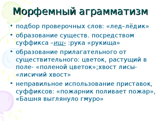 Морфемный аграмматизм подбор проверочных слов: «лед–лёдик» образование существ. посредством суффикса – ищ- :рука «рукища» образование прилагательного от существительного: цветок, растущий в поле- «поленой цветок»;хвост лисы- «лисичий хвост» неправильное использование приставок, суффиксов: «пожарник поливает пожар», «Башня выглянуло гмуро»  