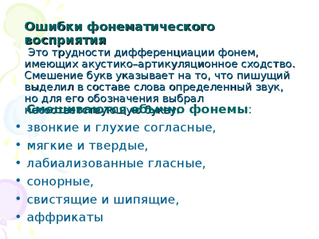 Ошибки фонематического восприятия   Это трудности дифференциации фонем, имеющих акустико–артикуляционное сходство.  Смешение букв указывает на то, что пишущий выделил в составе слова определенный звук, но для его обозначения выбрал несоответствующую букву.    Смешиваются обычно фонемы : звонкие и глухие согласные, мягкие и твердые, лабиализованные гласные, сонорные, свистящие и шипящие, аффрикаты  