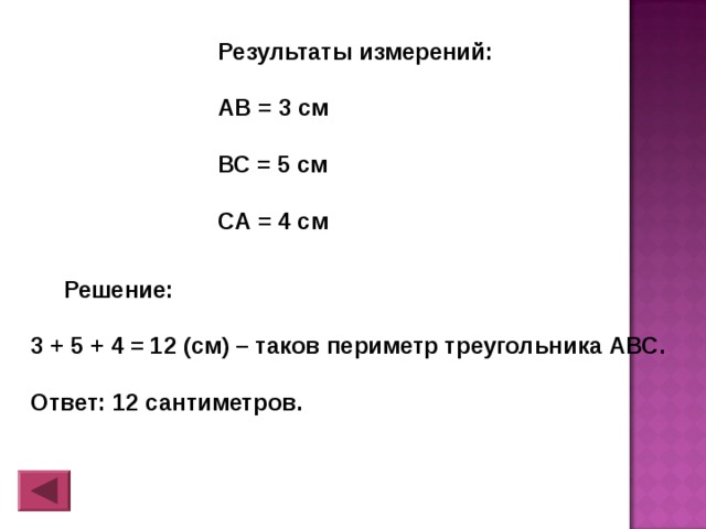 Результаты измерений:  АВ = 3 см  ВС = 5 см  СА = 4 см  Решение:  3 + 5 + 4 = 12 (см) – таков периметр треугольника АВС.  Ответ: 12 сантиметров. 