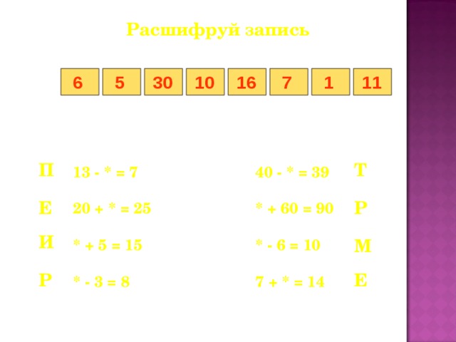 Расшифруй запись 5 7 1 6 11 16 10 30 Т П 13 - * = 7    40 - * = 39  20 + * = 25    * + 60 = 90  * + 5 = 15    * - 6 = 10  * - 3 = 8    7 + * = 14 Р Е И М Е Р 