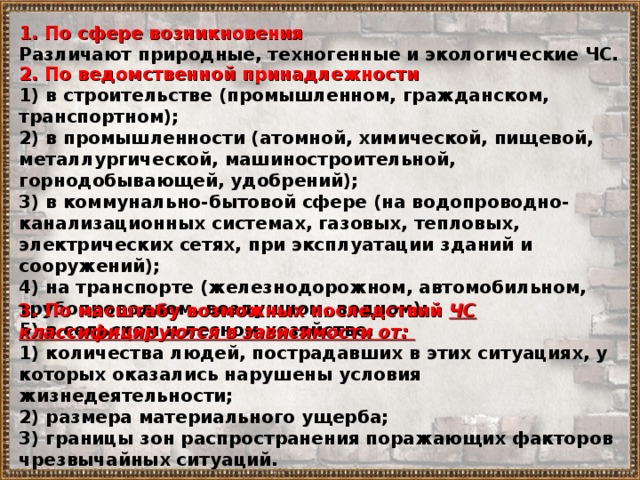 1. По сфере возникновения Различают природные, техногенные и экологические ЧС. 2. По ведомственной принадлежности 1) в строительстве (промышленном, гражданском, транспортном); 2) в промышленности (атомной, химической, пищевой, металлургической, машиностроительной, горнодобывающей, удобрений); 3) в коммунально-бытовой сфере (на водопроводно-канализационных системах, газовых, тепловых, электрических сетях, при эксплуатации зданий и сооружений); 4) на транспорте (железнодорожном, автомобильном, трубопроводном, воздушном, водном); 5) в сельском и лесном хозяйстве. 3. По масштабу возможных последствий ЧС классифицируются в зависимости от: 1) количества людей, пострадавших в этих ситуациях, у которых оказались нарушены условия жизнедеятельности; 2) размера материального ущерба; 3) границы зон распространения поражающих факторов чрезвычайных ситуаций. 