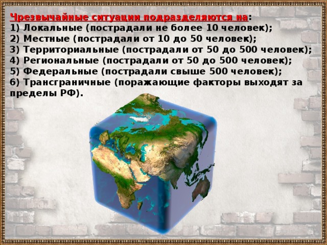 Чрезвычайные ситуации подразделяются на : 1) Локальные (пострадали не более 10 человек); 2) Местные (пострадали от 10 до 50 человек); 3) Территориальные (пострадали от 50 до 500 человек); 4) Региональные (пострадали от 50 до 500 человек); 5) Федеральные (пострадали свыше 500 человек); 6) Трансграничные (поражающие факторы выходят за пределы РФ). 