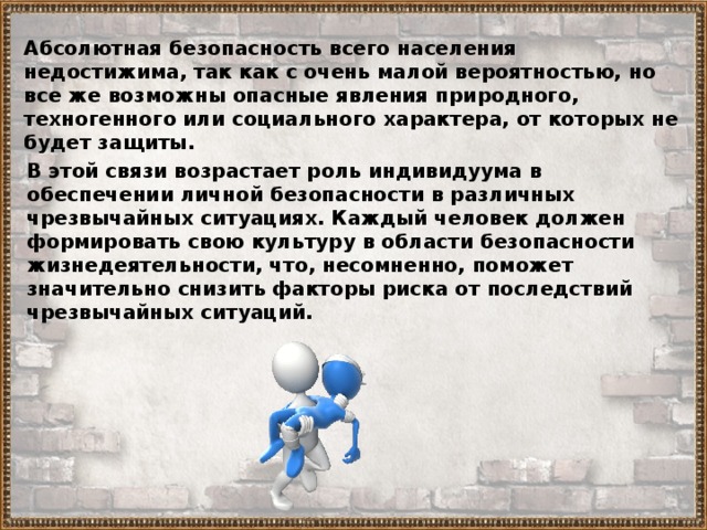 Абсолютная безопасность всего населения недостижима, так как с очень малой вероятностью, но все же возможны опасные явления природного, техногенного или социального характера, от которых не будет защиты. В этой связи возрастает роль индивидуума в обеспечении личной безопасности в различных чрезвычайных ситуациях. Каждый человек должен формировать свою культуру в области безопасности жизнедеятельности, что, несомненно, поможет значительно снизить факторы риска от последствий чрезвычайных ситуаций. 