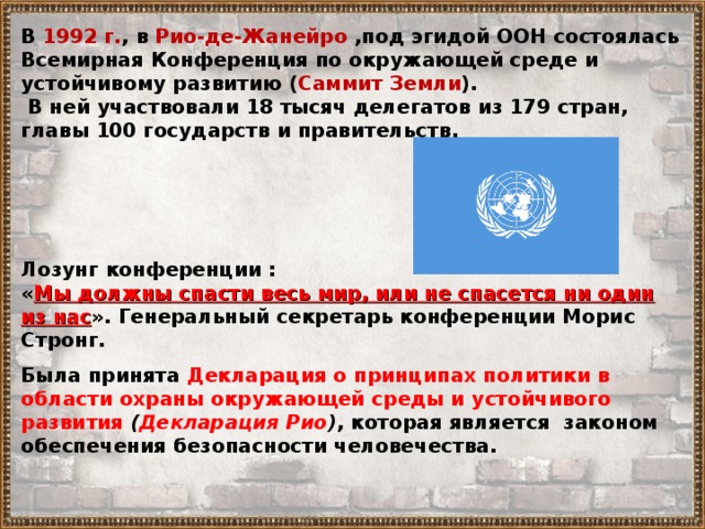 В 1992 г. , в Рио-де-Жанейро ,под эгидой ООН состоялась Всемирная Конференция по окружающей среде и устойчивому развитию ( Саммит Земли ).  В ней участвовали 18 тысяч делегатов из 179 стран, главы 100 государств и правительств. Лозунг конференции : « Мы должны спасти весь мир, или не спасется ни один из нас ». Генеральный секретарь конференции Морис Стронг. Была принята Декларация о принципах политики в области охраны окружающей среды и устойчивого развития ( Декларация Рио ) , которая является законом обеспечения безопасности человечества. 