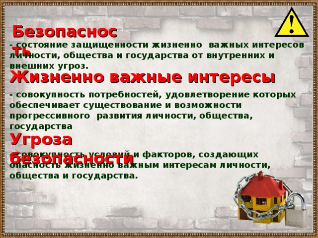 Безопасность - состояние защищенности жизненно важных интересов личности, общества и государства от внутренних и внешних угроз. Жизненно важные интересы - совокупность потребностей, удовлетворение которых обеспечивает существование и возможности прогрессивного развития личности, общества, государства Угроза безопасности - совокупность условий и факторов, создающих опасность жизненно важным интересам личности, общества и государства. 