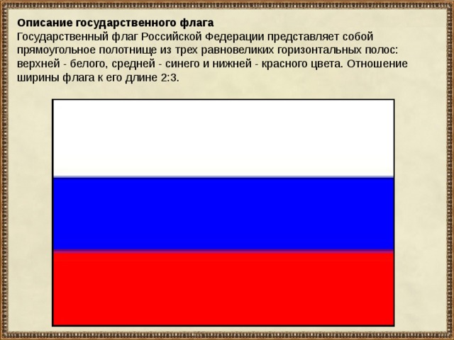 Описание государственного флага Государственный флаг Российской Федерации представляет собой прямоугольное полотнище из трех равновеликих горизонтальных полос: верхней - белого, средней - синего и нижней - красного цвета. Отношение ширины флага к его длине 2:3. 