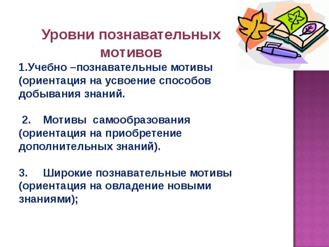 Уровни познавательных мотивов Учебно –познавательные мотивы (ориентация на усвоение способов добывания знаний.   2. Мотивы самообразования (ориентация на приобретение дополнительных знаний).  3. Широкие познавательные мотивы (ориентация на овладение новыми знаниями); 