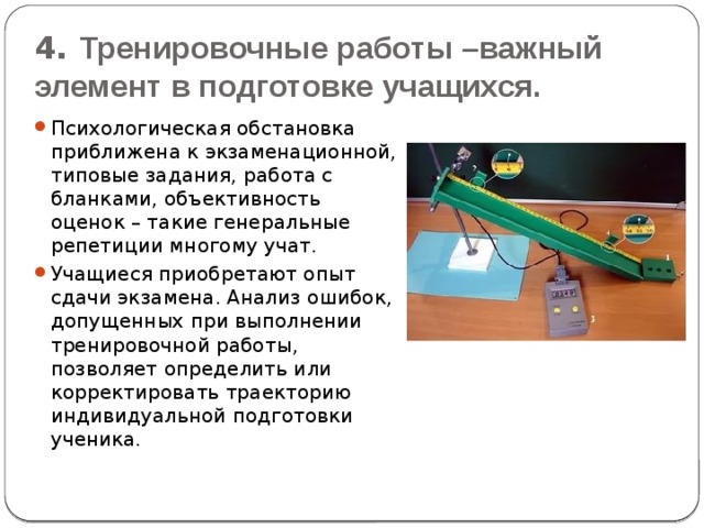 4. Тренировочные работы –важный элемент в подготовке учащихся. Психологическая обстановка приближена к экзаменационной, типовые задания, работа с бланками, объективность оценок – такие генеральные репетиции многому учат. Учащиеся приобретают опыт сдачи экзамена. Анализ ошибок, допущенных при выполнении тренировочной работы, позволяет определить или корректировать траекторию индивидуальной подготовки ученика. 