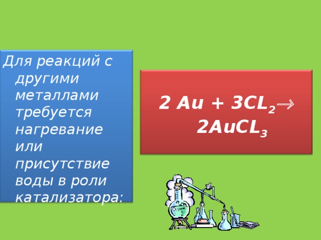 Для реакций с другими металлами требуется нагревание или присутствие воды в роли катализатора:   2 Au + 3CL 2  2 AuCL 3  