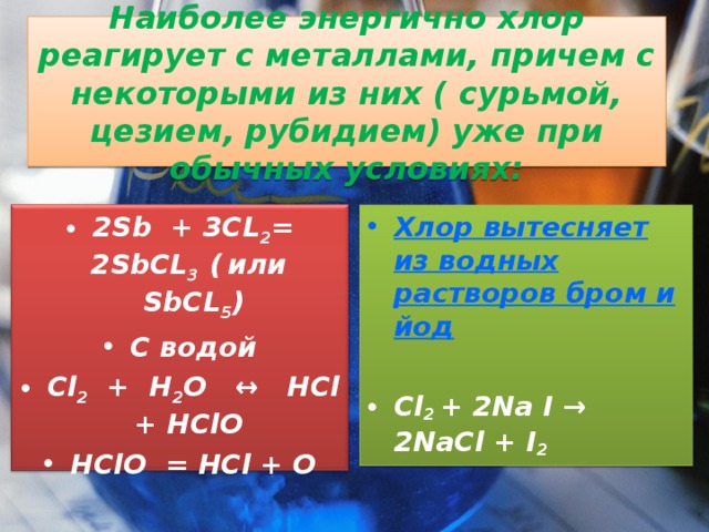  Наиболее энергично хлор реагирует с металлами, причем с некоторыми из них ( сурьмой, цезием, рубидием) уже при обычных условиях:   Хлор вытесняет из водных растворов бром и йод Cl 2 + 2 Na I → 2NaCl + I 2   2Sb + 3CL 2 = 2SbCL 3 (  или SbCL 5 ) С водой Cl 2 + H 2 O ↔ HCl + HClO HClO = HCl + O  