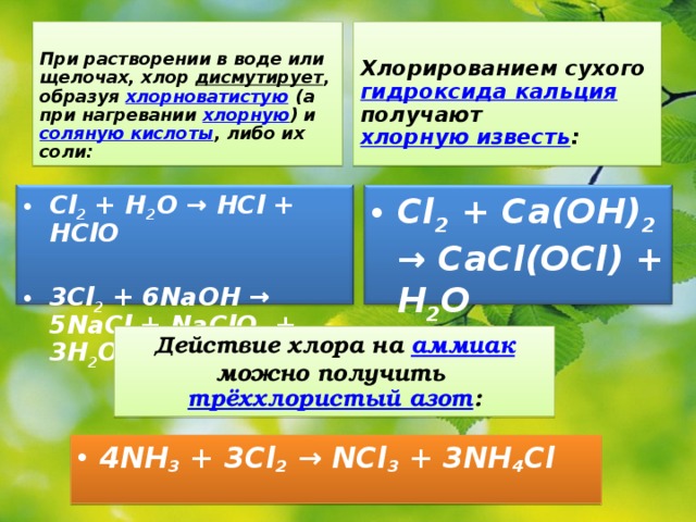  При растворении в воде или щелочах, хлор дисмутирует , образуя хлорноватистую (а при нагревании хлорную ) и соляную кислоты , либо их соли:   Хлорированием сухого гидроксида кальция получают хлорную известь :  Cl 2 + H 2 O → HCl + HClO  3Cl 2 + 6NaOH → 5NaCl + NaClO 3 + 3H 2 O  Cl 2 + Ca(OH) 2 → CaCl(OCl) + H 2 O  Действие хлора на аммиак можно получить трёххлористый азот :  4NH 3 + 3Cl 2 → NCl 3 + 3NH 4 Cl 