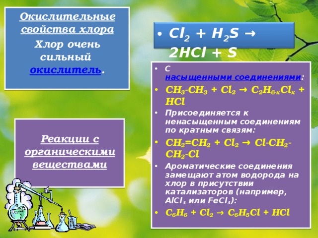 Окислительные свойства хлора Хлор очень сильный окислитель .  Cl 2 + H 2 S → 2HCl + S  С насыщенными соединениями : CH 3 - CH 3 + Cl 2 → C 2 H 6- x Cl x + HCl Присоединяется к ненасыщенным соединениям по кратным связям: CH 2 =CH 2 + Cl 2 → Cl-CH 2 -CH 2 -Cl Ароматические соединения замещают атом водорода на хлор в присутствии катализаторов (например, AlCl 3 или FeCl 3 ): C 6 H 6 + Cl 2 → C 6 H 5 Cl + HCl  Реакции с органическими веществами  