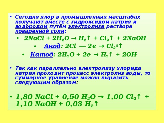 Сегодня хлор в промышленных масштабах получают вместе с гидроксидом натрия и водородом путём электролиза раствора поваренной соли : 2NaCl + 2H 2 О → H 2 ↑ + Cl 2 ↑ + 2NaOH Анод : 2Cl -  — 2е - → Cl 2 0 ↑ Катод : 2H 2 O + 2e - → H 2 ↑ + 2OH -   Так как параллельно электролизу хлорида натрия проходит процесс электролиз воды, то суммарное уравнение можно выразить следующим образом : 1,80 NaCl + 0,50 H 2 O → 1,00 Cl 2 ↑ + 1,10 NaOH + 0,03 H 2 ↑  