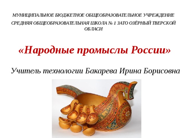 МУНИЦИПАЛЬНОЕ БЮДЖЕТНОЕ ОБЩЕОБРАЗОВАТЕЛЬНОЕ УЧРЕЖДЕНИЕ СРЕДНЯЯ ОБЩЕОБРАЗОВАТЕЛЬНАЯ ШКОЛА № 1 ЗАТО ОЗЁРНЫЙ ТВЕРСКОЙ ОБЛАСИ    «Народные промыслы России» Учитель технологии Бакарева Ирина Борисовна 