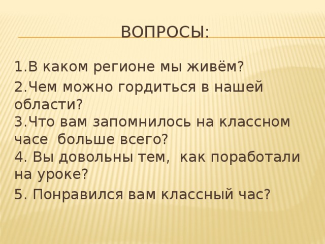 Вопросы: 1.В каком регионе мы живём? 2.Чем можно гордиться в нашей области?  3.Что вам запомнилось на классном часе больше всего?  4. Вы довольны тем, как поработали на уроке? 5. Понравился вам классный час? 