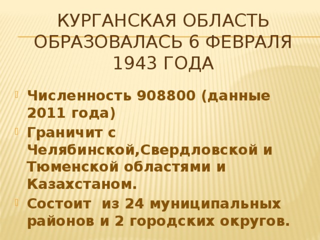 Курганская область образовалась 6 февраля 1943 года Численность 908800 (данные 2011 года) Граничит с Челябинской,Свердловской и Тюменской областями и Казахстаном. Состоит из 24 муниципальных районов и 2 городских округов. 