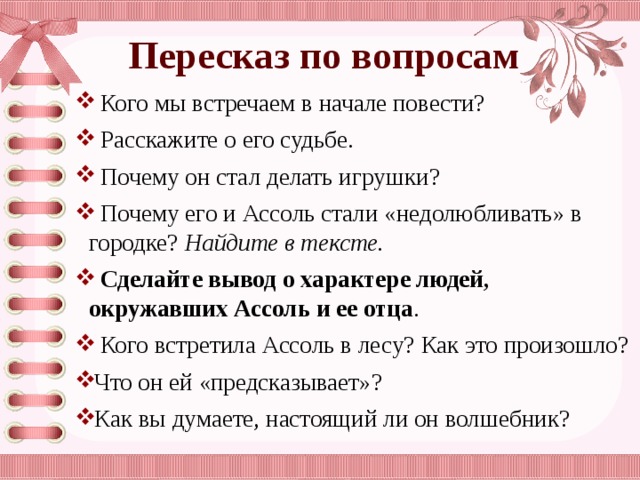 Пересказ по вопросам  Кого мы встречаем в начале повести?  Расскажите о его судьбе.  Почему он стал делать игрушки?  Почему его и Ассоль стали «недолюбливать» в городке? Найдите в тексте.  Сделайте вывод о характере людей, окружавших Ассоль и ее отца .  Кого встретила Ассоль в лесу? Как это произошло? Что он ей «предсказывает»? Как вы думаете, настоящий ли он волшебник? 