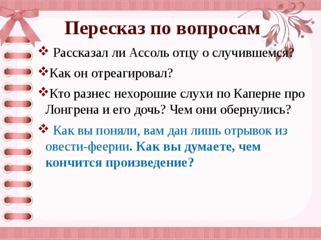 Пересказ по вопросам  Рассказал ли Ассоль отцу о случившемся? Как он отреагировал? Кто разнес нехорошие слухи по Каперне про Лонгрена и его дочь? Чем они обернулись?  Как вы поняли, вам дан лишь отрывок из овести-феерии . Как вы думаете, чем кончится произведение? 