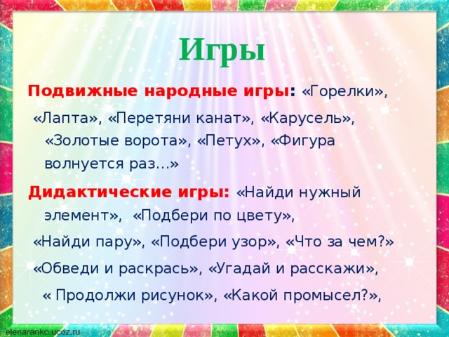  Игры  Подвижные народные игры : «Горелки»,  «Лапта», «Перетяни канат», «Карусель», «Золотые ворота», «Петух», «Фигура волнуется раз…» Дидактические игры: «Найди нужный элемент», «Подбери по цвету»,  «Найди пару», «Подбери узор», «Что за чем?»  «Обведи и раскрась», «Угадай и расскажи»,  « Продолжи рисунок», «Какой промысел?», 