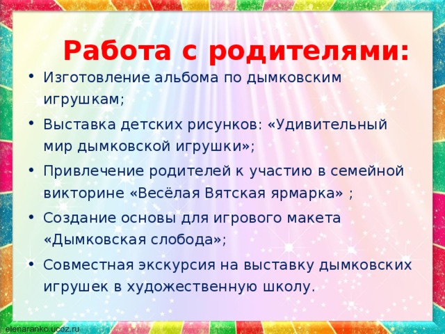 Работа с родителями: Изготовление альбома по дымковским игрушкам; Выставка детских рисунков: «Удивительный мир дымковской игрушки»; Привлечение родителей к участию в семейной викторине «Весёлая Вятская ярмарка» ; Создание основы для игрового макета «Дымковская слобода»; Совместная экскурсия на выставку дымковских игрушек в художественную школу. 