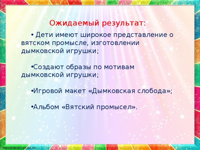 Ожидаемый результат:  Дети имеют широкое представление о вятском промысле, изготовлении дымковской игрушки; Создают образы по мотивам дымковской игрушки;  Игровой макет «Дымковская слобода»; Альбом «Вятский промысел».   