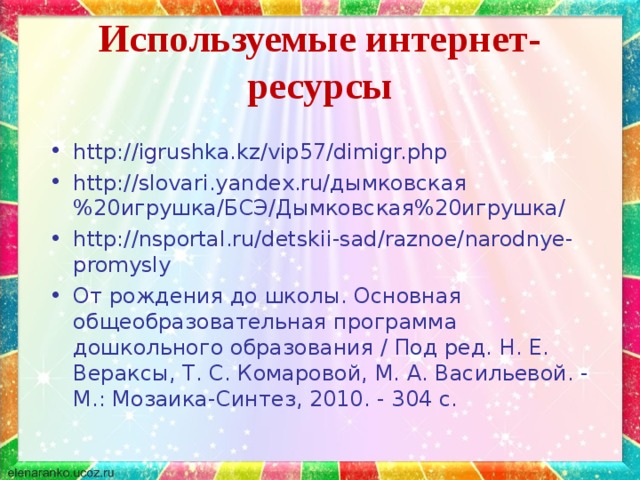 Используемые интернет-ресурсы http://igrushka.kz/vip57/dimigr.php http://slovari.yandex.ru/дымковская%20игрушка/БСЭ/Дымковская%20игрушка/ http://nsportal.ru/detskii-sad/raznoe/narodnye-promysly От рождения до школы. Основная общеобразовательная программа дошкольного образования / Под ред. Н. Е. Вераксы, Т. С. Комаровой, М. А. Васильевой. - М.: Мозаика-Синтез, 2010. - 304 с. 