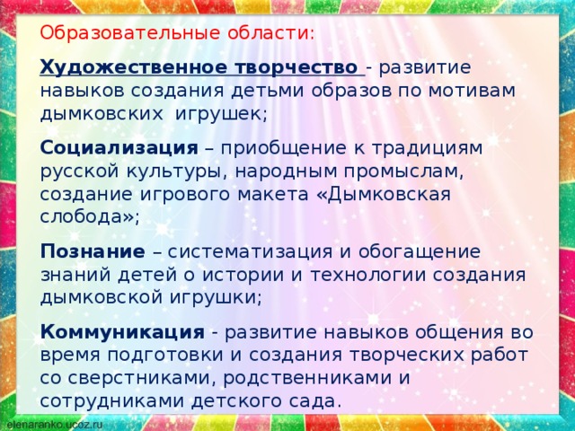 Образовательные области: Художественное творчество - развитие навыков создания детьми образов по мотивам дымковских игрушек; Социализация – приобщение к традициям русской культуры, народным промыслам, создание игрового макета «Дымковская слобода»; Познание – систематизация и обогащение знаний детей о истории и технологии создания дымковской игрушки; Коммуникация - развитие навыков общения во время подготовки и создания творческих работ со сверстниками, родственниками и сотрудниками детского сада. 