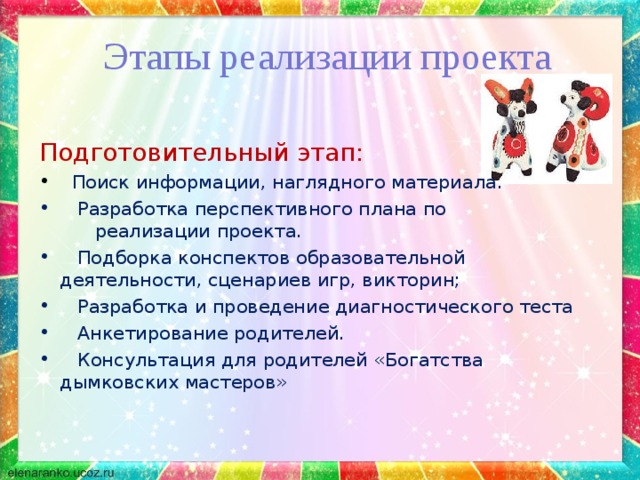 Этапы реализации проекта Подготовительный этап:  Поиск информации, наглядного материала.  Разработка перспективного плана по реализации проекта.  Подборка конспектов образовательной деятельности, сценариев игр, викторин;  Разработка и проведение диагностического теста  Анкетирование родителей.  Консультация для родителей «Богатства дымковских мастеров» 