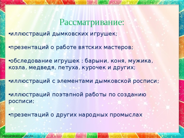 иллюстраций дымковских игрушек;  презентаций о работе вятских мастеров; обследование игрушек : барыни, коня, мужика, козла, медведя, петуха, курочек и других;  иллюстраций с элементами дымковской росписи;  иллюстраций поэтапной работы по созданию росписи;  презентаций о других народных промыслах    Рассматривание: 