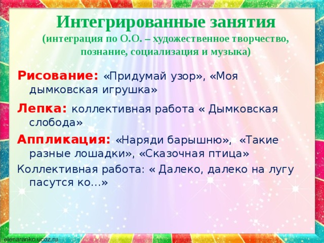 Интегрированные занятия  (интеграция по О.О. – художественное творчество, познание, социализация и музыка) Рисование:  «Придумай узор», «Моя дымковская игрушка» Лепка:  коллективная работа « Дымковская слобода» Аппликация: «Наряди барышню», «Такие разные лошадки», «Сказочная птица» Коллективная работа: « Далеко, далеко на лугу пасутся ко…» 