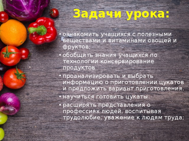  Задачи урока:   ознакомить учащихся с полезными веществами и витаминами овощей и фруктов; обобщить знания учащихся по технологии консервирование продуктов проанализировать и выбрать информацию о приготовлении цукатов и предложить вариант приготовления. научиться готовить цукаты. расширять представления о профессиях людей, воспитывая трудолюбие, уважение к людям труда; 