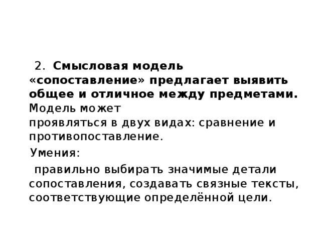  2. Смысловая модель «сопоставление» предлагает выявить общее и отличное между предметами. Модель может  проявляться в двух видах: сравнение и противопоставление.  Умения:  правильно выбирать значимые детали сопоставления, создавать связные тексты, соответствующие определённой цели. 