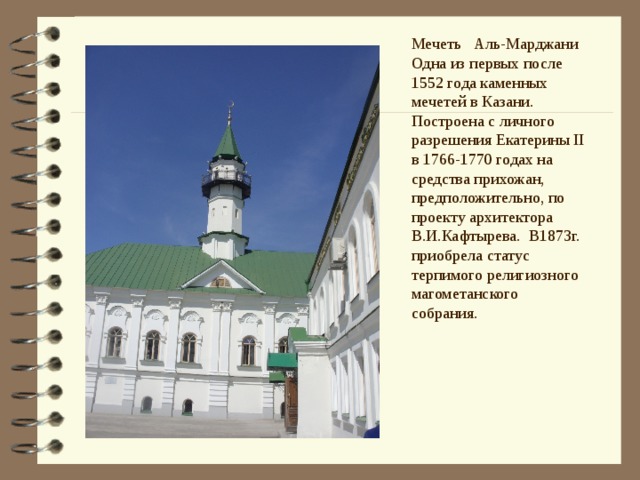 Мечеть Аль-Марджани Одна из первых после 1552 года каменных мечетей в Казани. Построена с личного разрешения Екатерины II в 1766-1770 годах на средства прихожан, предположительно, по проекту архитектора В.И.Кафтырева. В1873г. приобрела статус терпимого религиозного магометанского собрания. Шигабуддин Марджани является основателем медресе при мечете, он преподает не только религиозные ,но естественно- научные дисциплины. В 90-е годы была полностью реконструирована на пожертвования немецких меценатов  