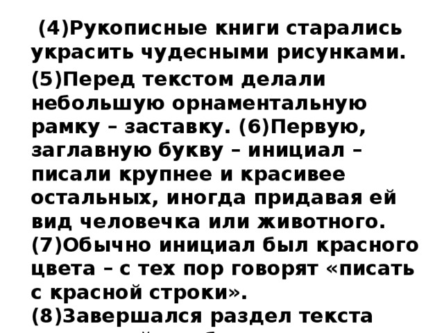  (4)Рукописные книги старались украсить чудесными рисунками. (5)Перед текстом делали небольшую орнаментальную рамку – заставку. (6)Первую, заглавную букву – инициал – писали крупнее и красивее остальных, иногда придавая ей вид человечка или животного. (7)Обычно инициал был красного цвета – с тех пор говорят «писать с красной строки». (8)3авершался раздел текста концовкой – небольшим рисунком, чаще изображением двух птиц. (По Ю.С. Рябцеву) 