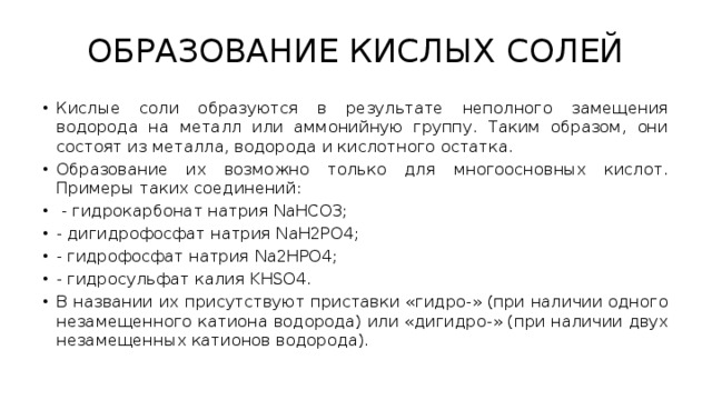 ОБРАЗОВАНИЕ КИСЛЫХ СОЛЕЙ Кислые соли образуются в результате неполного замещения водорода на металл или аммонийную группу. Таким образом, они состоят из металла, водорода и кислотного остатка. Образование их возможно только для многоосновных кислот. Примеры таких соединений:  - гидрокарбонат натрия NaHCO3; - дигидрофосфат натрия NaH2PO4; - гидрофосфат натрия Na2HPO4; - гидросульфат калия KHSO4. В названии их присутствуют приставки «гидро-» (при наличии одного незамещенного катиона водорода) или «дигидро-» (при наличии двух незамещенных катионов водорода). 