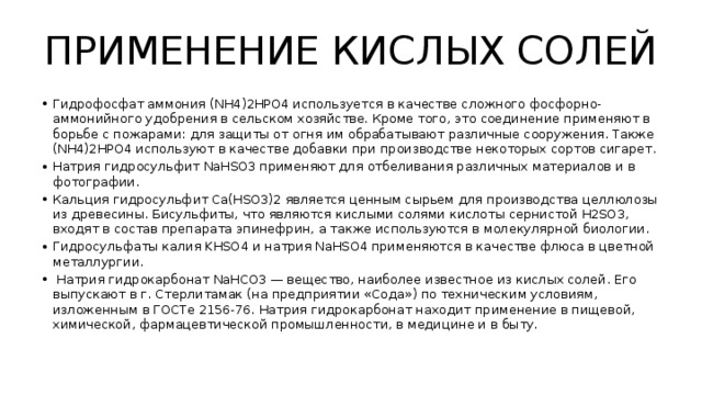 ПРИМЕНЕНИЕ КИСЛЫХ СОЛЕЙ Гидрофосфат аммония (NH4)2HPO4 используется в качестве сложного фосфорно-аммонийного удобрения в сельском хозяйстве. Кроме того, это соединение применяют в борьбе с пожарами: для защиты от огня им обрабатывают различные сооружения. Также (NH4)2HPO4 используют в качестве добавки при производстве некоторых сортов сигарет. Натрия гидросульфит NaHSO3 применяют для отбеливания различных материалов и в фотографии. Кальция гидросульфит Ca(HSO3)2 является ценным сырьем для производства целлюлозы из древесины. Бисульфиты, что являются кислыми солями кислоты сернистой H2SO3, входят в состав препарата эпинефрин, а также используются в молекулярной биологии. Гидросульфаты калия KHSO4 и натрия NaHSO4 применяются в качестве флюса в цветной металлургии.  Натрия гидрокарбонат NaHCO3 — вещество, наиболее известное из кислых солей. Его выпускают в г. Стерлитамак (на предприятии «Сода») по техническим условиям, изложенным в ГОСТе 2156-76. Натрия гидрокарбонат находит применение в пищевой, химической, фармацевтической промышленности, в медицине и в быту. 