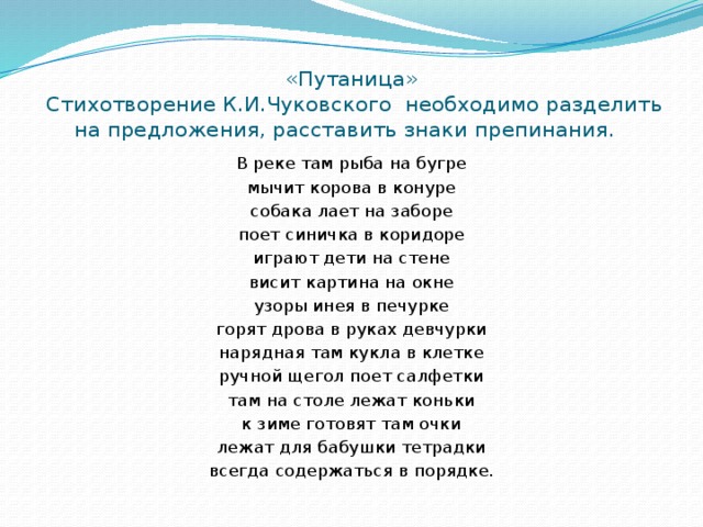 «Путаница»  Стихотворение К.И.Чуковского необходимо разделить на предложения, расставить знаки препинания.   В реке там рыба на бугре мычит корова в конуре собака лает на заборе поет синичка в коридоре играют дети на стене висит картина на окне узоры инея в печурке горят дрова в руках девчурки нарядная там кукла в клетке ручной щегол поет салфетки там на столе лежат коньки к зиме готовят там очки лежат для бабушки тетрадки всегда содержаться в порядке. 