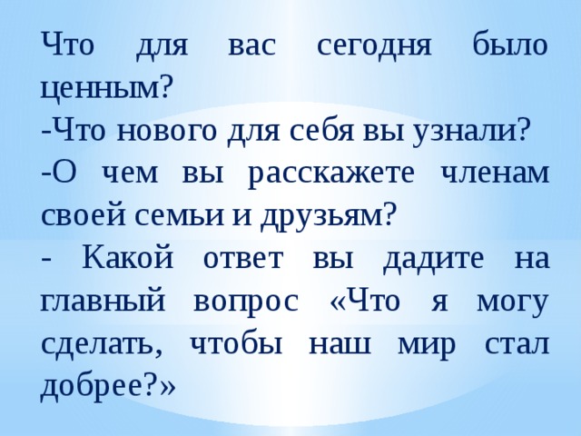 Что для вас сегодня было ценным? -Что нового для себя вы узнали? -О чем вы расскажете членам своей семьи и друзьям? - Какой ответ вы дадите на главный вопрос «Что я могу сделать, чтобы наш мир стал добрее?» 