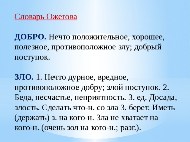 Словарь Ожегова ДОБРО. Нечто положительное, хорошее, полезное, противоположное злу; добрый поступок.  ЗЛО. 1. Нечто дурное, вредное, противоположное добру; злой поступок. 2. Беда, несчастье, неприятность. 3. ед. Досада, злость. Сделать что-н. со зла 3. берет. Иметь (держать) з. на кого-н. Зла не хватает на кого-н. (очень зол на кого-н.; разг.). 