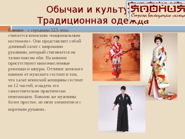 Обычаи и культура  Традиционная одежда Кимано - с середины XIX века считается японским «национальным костюмом». Оно представляет собой длинный халат с широкими рукавами, который стягивается на талии поясом оби. На кимоно присутствуют многочисленные ремешки и шнуры. Отличие женского кимоно от мужского состоит в том, что халат японской женщины состоит из 12 частей, и надеть его самостоятельно практически невозможно. Кимоно же мужчины более простое, из пяти элементов и с коротким рукавом . 