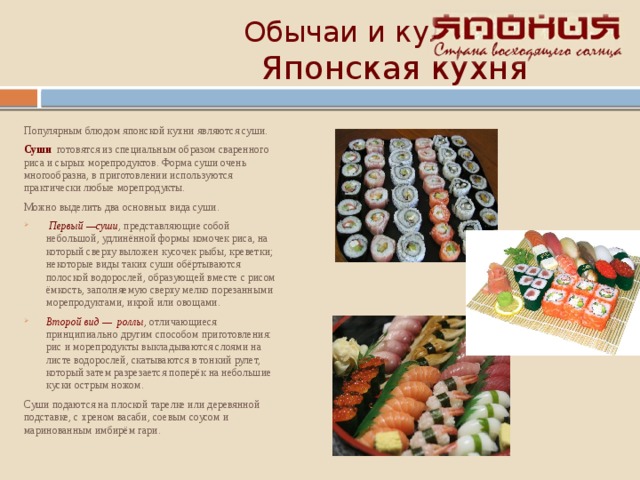  Обычаи и культура   Японская кухня Популярным блюдом японской кухни являются суши. Суши готовятся из специальным образом сваренного риса и сырых морепродуктов. Форма суши очень многообразна, в приготовлении используются практически любые морепродукты. Можно выделить два основных вида суши.  Первый —суши , представляющие собой небольшой, удлинённой формы комочек риса, на который сверху выложен кусочек рыбы, креветки; некоторые виды таких суши обёртываются полоской водорослей, образующей вместе с рисом ёмкость, заполняемую сверху мелко порезанными морепродуктами, икрой или овощами. Второй вид — роллы , отличающиеся принципиально другим способом приготовления: рис и морепродукты выкладываются слоями на листе водорослей, скатываются в тонкий рулет, который затем разрезается поперёк на небольшие куски острым ножом. Суши подаются на плоской тарелке или деревянной подставке, с хреном васаби, соевым соусом и маринованным имбирём гари. 