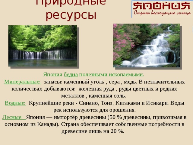 Природные ресурсы Япония бедна полезными ископаемыми. Минеральные:  запасы: каменный уголь , сера , медь. В незначительных количествах добываются: железная руда , руды цветных и редких металлов , каменная соль. Водные:  Крупнейшие реки - Синано, Тонэ, Китаками и Исикари. Воды рек используются для орошения. Лесные: Япония — импортёр древесины (50 % древесины, привозимая в основном из Канады). Страна обеспечивает собственные потребности в древесине лишь на 20 %.     