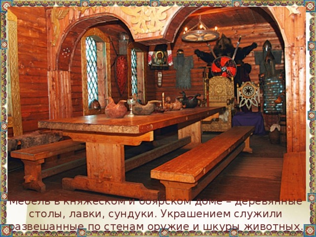 Мебель в княжеском и боярском доме – деревянные столы, лавки, сундуки. Украшением служили развешанные по стенам оружие и шкуры животных.  