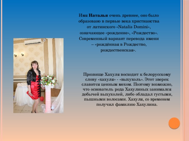 Имя Наталья очень древнее, оно было образовано в первые века христианства от латинского «Natalis Domini», означающее «рождение», «Рождество». Современный вариант перевода имени – «рождённая в Рождество, рождественская». Прозвище Хахуля восходит к белорусскому слову «хахуля» - «выхухоль». Этот зверек славится ценным мехом. Поэтому возможно, что основатель рода Хахулиных занимался добычей выхухолей, либо обладал густыми, пышными волосами. Хахуля, со временем получил фамилию Хахулина. 