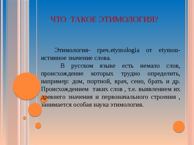  Что такое этимология?   Этимология- греч.etymologia от etymon- истинное значение слова.  В русском языке есть немало слов, происхождение которых трудно определить, например: дом, портной, врач, сено, брать и др. Происхождением таких слов , т.е. выявлением их древнего значения и первоначального строения , занимается особая наука этимология. 