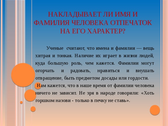 НАКЛАДЫВАЕТ ЛИ ИМЯ И ФАМИЛИЯ ЧЕЛОВЕКА ОТПЕЧАТОК НА ЕГО ХАРАКТЕР?   Ученые считают, что имена и фамилии — вещь хитрая и тонкая. Наличие их играет в жизни людей, куда большую роль, чем кажется. Фамилии могут огорчать и радовать, нравиться и внушать отвращение, быть предметом досады или гордости.  Нам кажется, что в наше время от фамилии человека ничего не зависит. Не зря в народе говорили: «Хоть горшком назови - только в печку не ставь».  